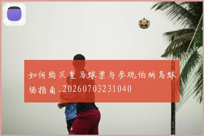 如何购买皇马球票与参观伯纳乌球场指南_20260703231040