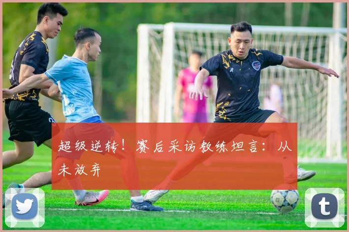 超级逆转!赛后采访教练坦言:从未放弃