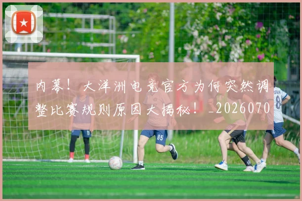 内幕！大洋洲电竞官方为何突然调整比赛规则原因大揭秘！_20260703215040_20260718004748