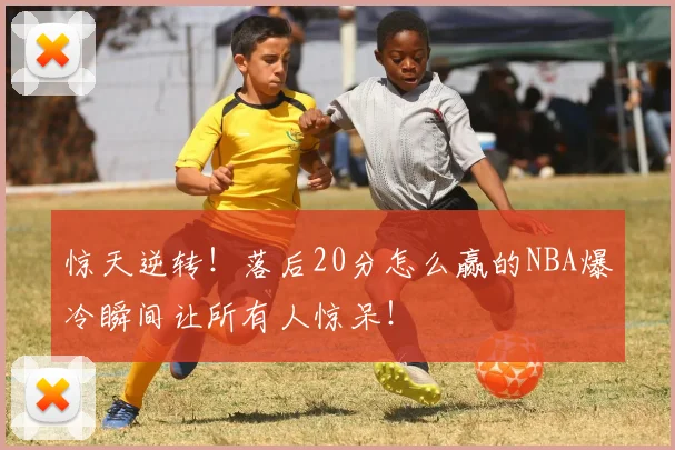惊天逆转!落后20分怎么赢的NBA爆冷瞬间让所有人惊呆!