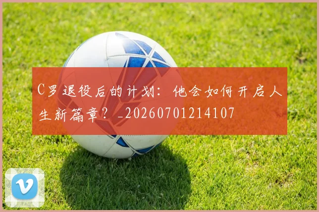C罗退役后的计划：他会如何开启人生新篇章？_20260701214107