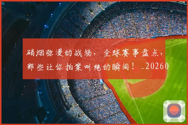 硝烟弥漫的战场,全球赛事盘点,那些让你拍案叫绝的瞬间!_20260708194734