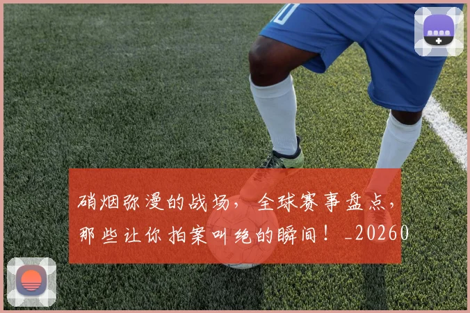 硝烟弥漫的战场，全球赛事盘点，那些让你拍案叫绝的瞬间！_20260708194734