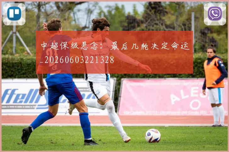 中超保级悬念：最后几轮决定命运_20260603221328