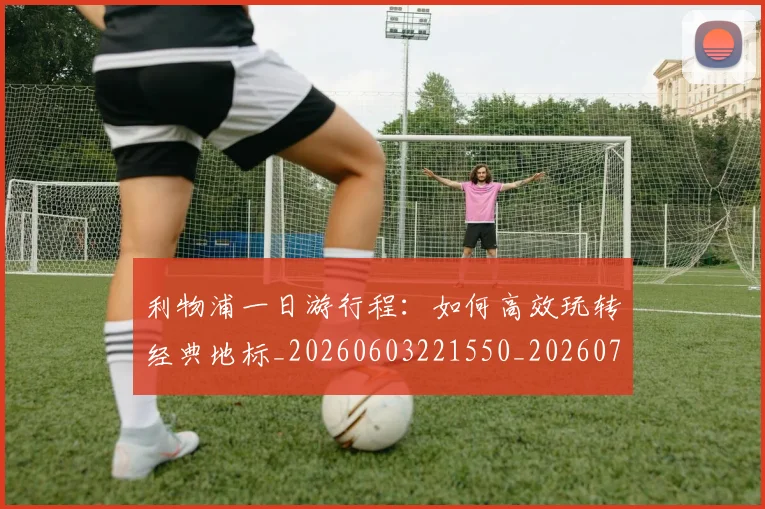 利物浦一日游行程：如何高效玩转经典地标_20260603221550_20260703220011
