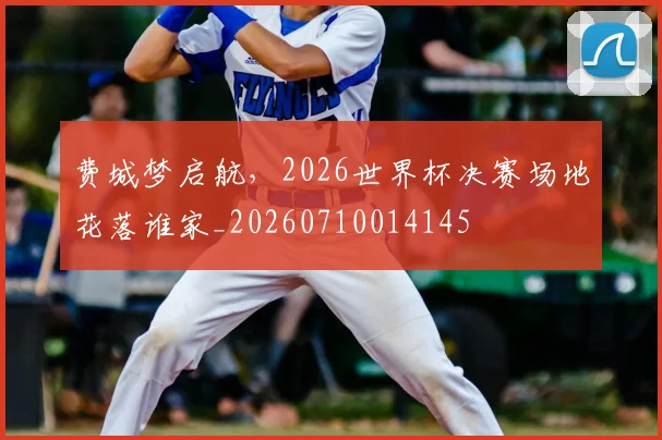 费城梦启航，2026世界杯决赛场地花落谁家_20260710014145