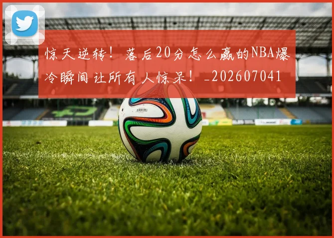 惊天逆转!落后20分怎么赢的NBA爆冷瞬间让所有人惊呆!_20260704174348