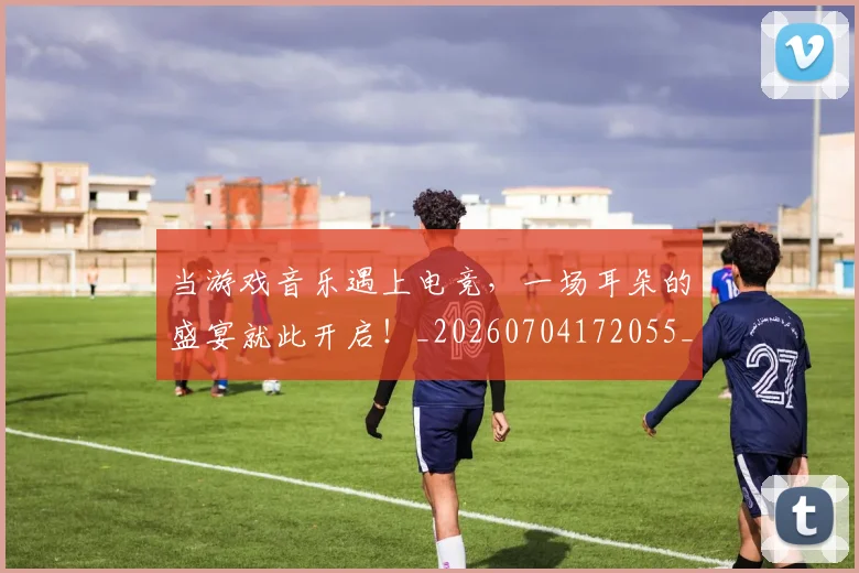 当游戏音乐遇上电竞,一场耳朵的盛宴就此开启!_20260704172055_20260722155627