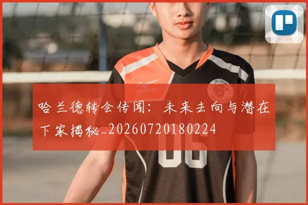 哈兰德转会传闻:未来去向与潜在下家揭秘_20260720180224
