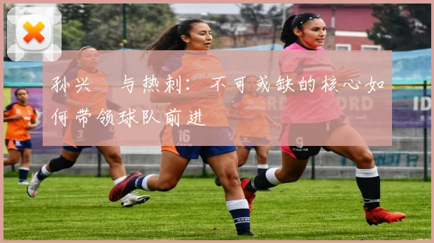 孙兴慜与热刺：不可或缺的核心如何带领球队前进