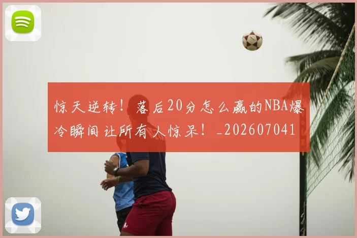 惊天逆转!落后20分怎么赢的NBA爆冷瞬间让所有人惊呆!_20260704174348