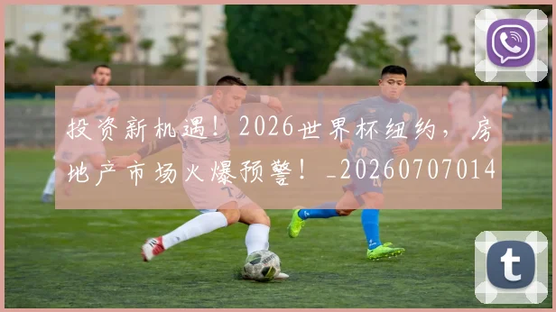 投资新机遇!2026世界杯纽约,房地产市场火爆预警!_20260707014416