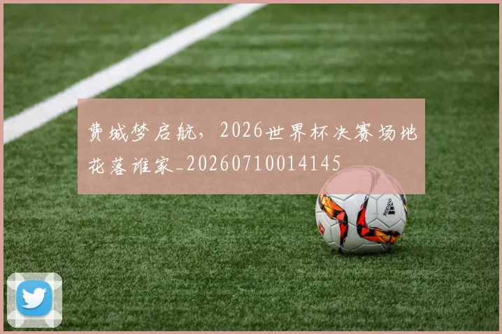 费城梦启航,2026世界杯决赛场地花落谁家_20260710014145