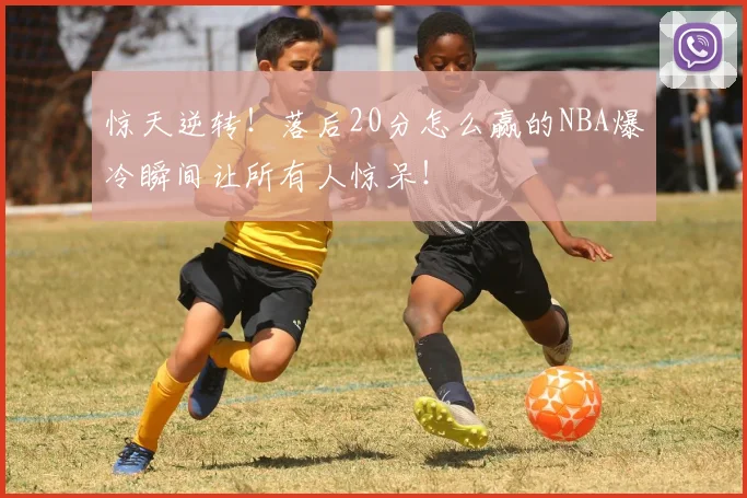 惊天逆转!落后20分怎么赢的NBA爆冷瞬间让所有人惊呆!
