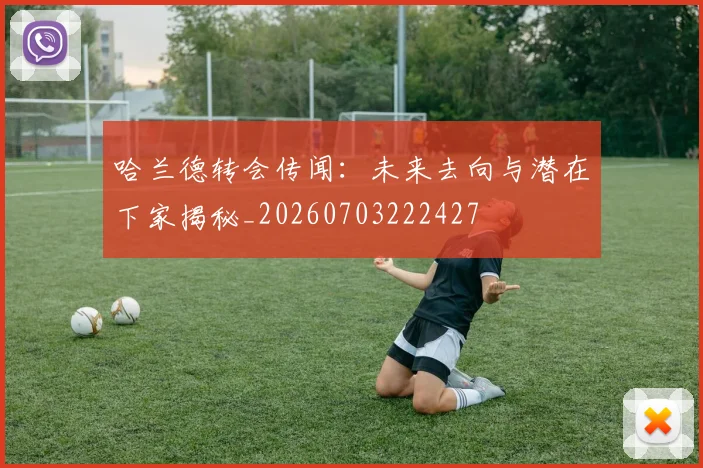 哈兰德转会传闻:未来去向与潜在下家揭秘_20260703222427