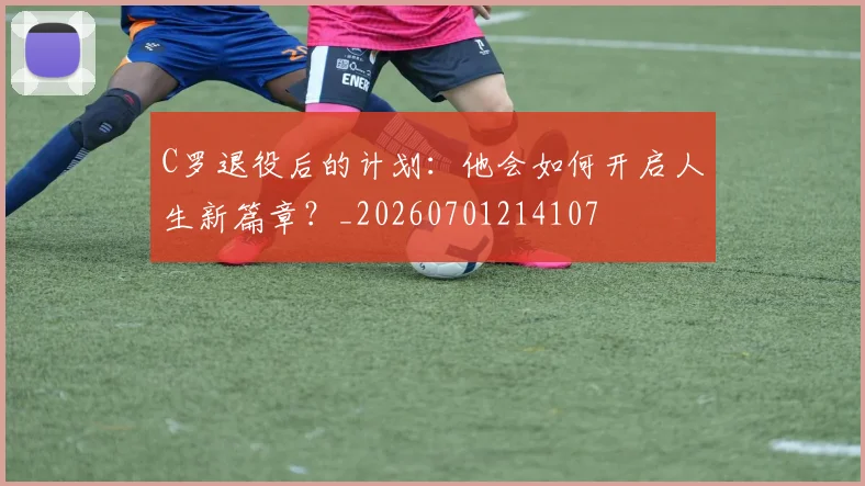 C罗退役后的计划:他会如何开启人生新篇章?_20260701214107